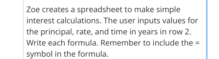 Zoe creates a spreadsheet to make simple 
interest calculations. The user inputs values for 
the principal, rate, and time in years in row 2. 
Write each formula. Remember to include the = 
symbol in the formula.