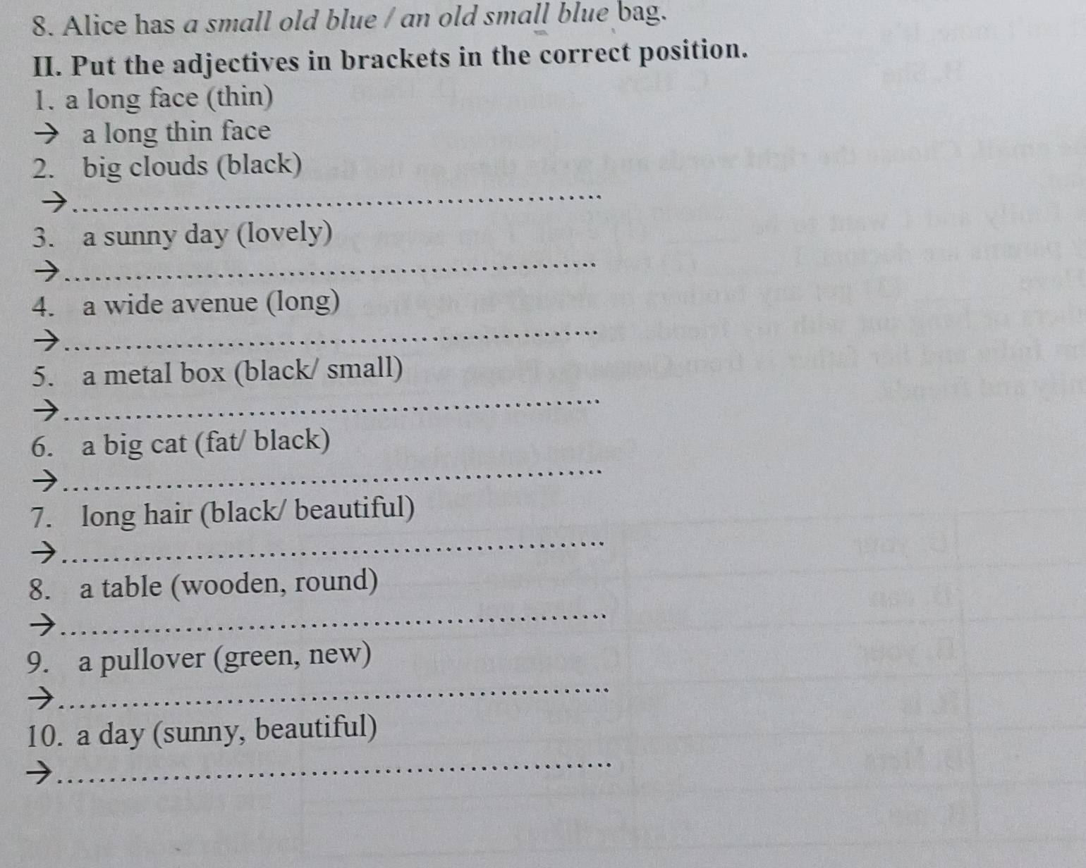 Alice has a small old blue / an old small blue bag. 
II. Put the adjectives in brackets in the correct position. 
1. a long face (thin) 
→ a long thin face 
_ 
2. big clouds (black) 
_ 
3. a sunny day (lovely) 
_ 
4. a wide avenue (long) 
_ 
5. a metal box (black/ small) 
_ 
6. a big cat (fat/ black) 
_ 
7. long hair (black/ beautiful) 
_ 
8. a table (wooden, round) 
_ 
9. a pullover (green, new) 
_ 
10. a day (sunny, beautiful)