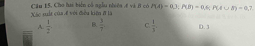 Cho hai biến cố ngẫu nhiên A và B có P(A)=0,3; P(B)=0,6; P(A∪ B)=0,7. 
Xác suất của A với điều kiện B là
B.
C.
A.  1/2 .  3/7 .  1/3 . D. 3
58