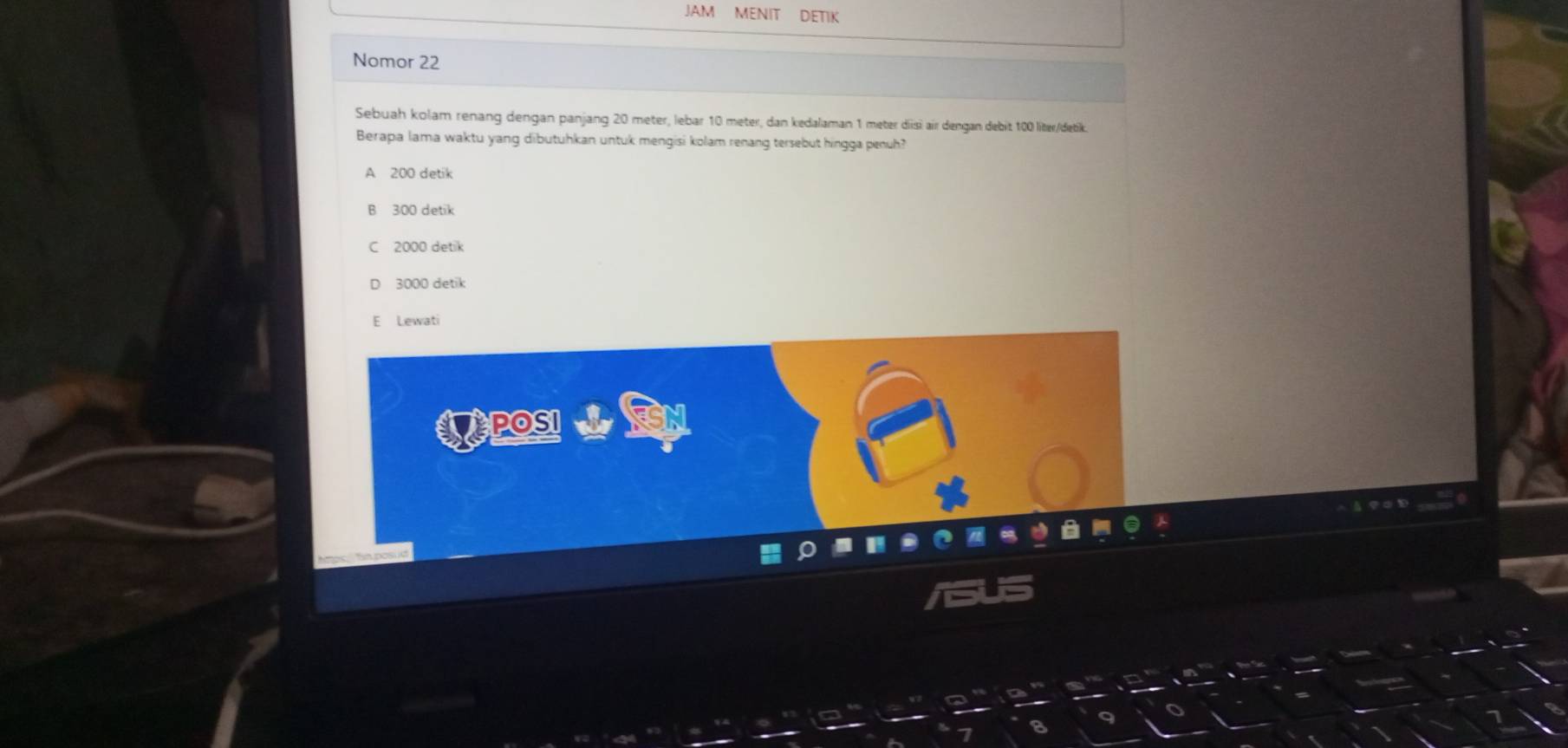 JAM MENIT DETIK
Nomor 22
Sebuah kolam renang dengan panjang 20 meter, lebar 10 meter, dan kedalaman 1 meter disi air dengan debit 100 liter /detk.
Berapa lama waktu yang dibutuhkan untuk mengisi kolam renang tersebut hingga penuh?
A 200 detik
B 300 detik
C 2000 detik
3000 detik
Lewati
EPOSI