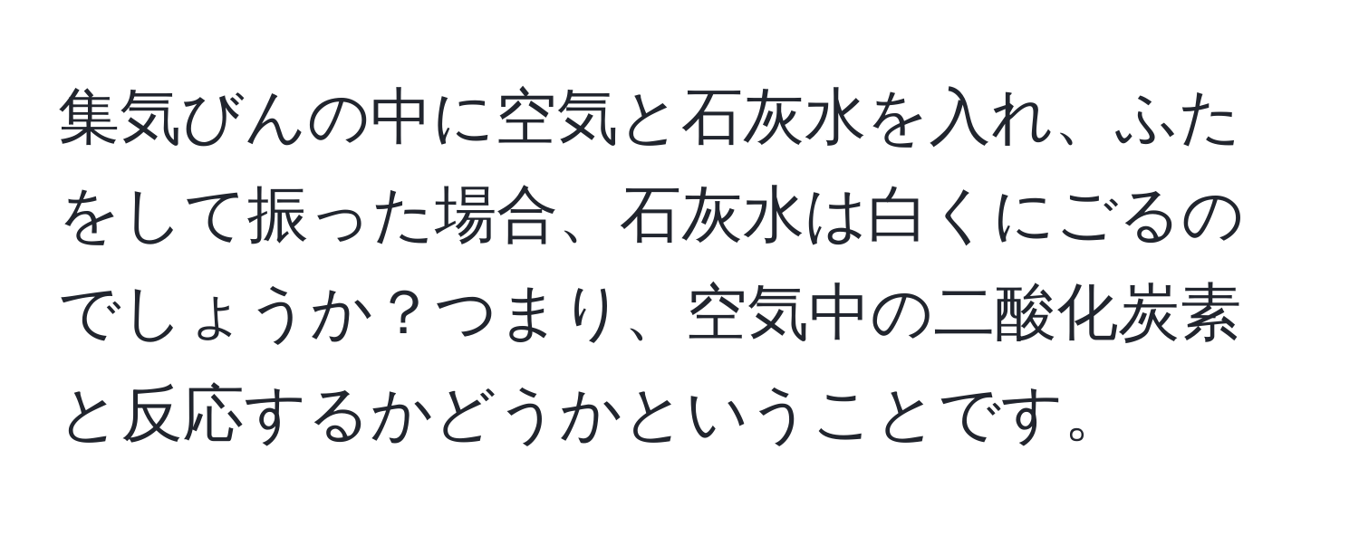 集気びんの中に空気と石灰水を入れ、ふたをして振った場合、石灰水は白くにごるのでしょうか？つまり、空気中の二酸化炭素と反応するかどうかということです。