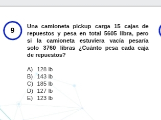 Una camioneta pickup carga 15 cajas de
9 repuestos y pesa en total 5605 libra, pero
si la camioneta estuviera vacía pesaría
solo 3760 libras ¿Cuánto pesa cada caja
de repuestos?
A) 128 lb
B) 143 lb
C) 185 lb
D) 127 lb
E) 123 lb