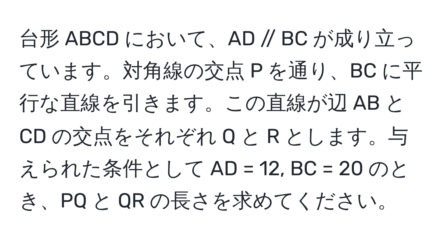 台形 ABCD において、AD // BC が成り立っています。対角線の交点 P を通り、BC に平行な直線を引きます。この直線が辺 AB と CD の交点をそれぞれ Q と R とします。与えられた条件として AD = 12, BC = 20 のとき、PQ と QR の長さを求めてください。