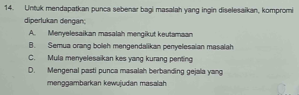 Untuk mendapatkan punca sebenar bagi masalah yang ingin diselesaikan, kompromi
diperlukan dengan;
A. Menyelesaikan masalah mengikut keutamaan
B. Semua orang boleh mengendalikan penyelesaian masalah
C. Mula menyelesaikan kes yang kurang penting
D. Mengenal pasti punca masalah berbanding gejala yang
menggambarkan kewujudan masalah