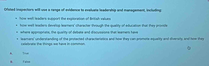 Ofsted inspectors will use a range of evidence to evaluate leadership and management, including:
how well leaders support the exploration of British values
how well leaders develop learners' character through the quality of education that they provide
where appropriate, the quality of debate and discussions that learners have
learners’ understanding of the protected characteristics and how they can promote equality and diversity, and how they
celebrate the things we have in common.
A. True
B. False