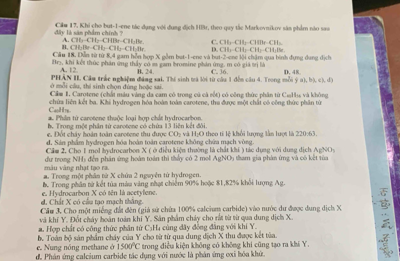 Khi cho but-1-ene tác dụng với dung dịch HBr, theo quy tắc Markovnikov sản phẩm nào sau
đây là sản phẩm chính ?
A. CH_3-CH_2-CHBr-CH_2Br.
C. CH_3-CH_2-CHBr-CH_3.
B. CH_2Br-CH_2-CH_2-CH_2Br.
D. CH_3-CH_2-CH_2-CH_2Br.
Câu 18. Dẫn từ từ 8,4 gam hỗn hợp X gồm but-1-ene và but-2-ene lội chậm qua bình đựng dung dịch
Br2, khi kết thúc phản ứng thấy có m gam bromine phản ứng. m có giá trị là
A. 12. B. 24. C. 36. D. 48.
PHẢN II. Câu trắc nghiệm đúng sai. Thí sinh trà lời từ câu 1 đến câu 4. Trong mỗi ý a), b), c), d)
ở mỗi câu, thí sinh chọn đúng hoặc sai.
Câu 1. Carotene (chất màu vàng da cam có trong củ cà rốt) có công thức phân tử C₄₀H₅₆ và không
chứa liên kết ba. Khi hydrogen hóa hoàn toàn carotene, thu được một chất có công thức phân từ
C40H78.
a. Phân tử carotene thuộc loại hợp chất hydrocarbon.
b. Trong một phân tử carotene có chứa 13 liên kết đôi.
c. Đốt cháy hoàn toàn carotene thu được CO_2 và H_2O theo ti lệ khối lượng lần lượt là 220:63.
d. Sản phầm hydrogen hóa hoàn toàn carotene không chứa mạch vòng.
Câu 2. Cho 1 mol hydrocarbon X ( ở điều kiện thường là chất khí ) tác dụng với dung dịch AgNO_3
dư trong NH₃ đến phản ứng hoàn toàn thì thấy có 2 mol AgNO_3 tham gia phản ứng và có kết tủa
màu vàng nhạt tạo ra.
a. Trong một phân tử X chứa 2 nguyên tử hydrogen.
b. Trong phân tử kết tủa màu vàng nhạt chiếm 90% hoặc 81,82% khối lượng Ag.
c. Hydrocarbon X có tên là acetylene.
d. Chất X có cấu tạo mạch thắng.
Câu 3. Cho một miếng đất đèn (giả sử chứa 100% calcium carbide) vào nước dư được dung dịch X
và khí Y. Đốt cháy hoàn toàn khí Y. Sản phẩm cháy cho rất từ từ qua dung dịch X.
a. Hợp chất có công thức phân tử C_3H_4 cùng dãy đồng đẳng với khí Y.
b. Toàn bộ sản phẩm cháy của Y cho từ từ qua dung dịch X thu được kết tủa.
c. Nung nóng methane ở 1500°C trong điều kiện không có không khí cũng tạo ra khí Y.
d. Phản ứng calcium carbide tác dụng với nước là phản ứng oxi hóa khử.