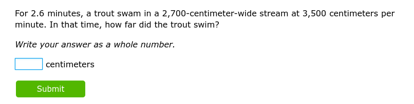 For 2.6 minutes, a trout swam in a 2,700-centimeter -wide stream at 3,500 centimeters per
minute. In that time, how far did the trout swim? 
Write your answer as a whole number.
□ centimeters
Submit