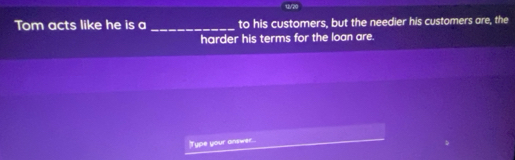 u/20 
Tom acts like he is a _to his customers, but the needier his customers are, the 
harder his terms for the loan are. 
Type your answer...