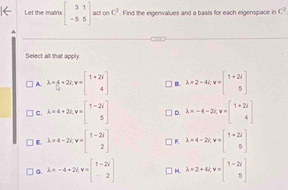 Let the matrix beginbmatrix 3&1 -5&5endbmatrix act on C^2. Find the eigenvalues and a basis for each eigenspace in C^2
Select all that apply.
A. lambda =4+2i, v=beginbmatrix 1+2i 4endbmatrix lambda =2-4i, v=beginbmatrix 1+2i 5endbmatrix
B.
C. lambda =4+2i, v=beginbmatrix 1-2i 5endbmatrix lambda =-4-2i, v=beginbmatrix 1+2i 4endbmatrix
D.
E. lambda =4-2i, v=beginbmatrix 1-2i 2endbmatrix F. lambda =4-2i, v=beginbmatrix 1+2i 5endbmatrix
G. lambda =-4+2i, v=beginbmatrix 1-2i 2endbmatrix lambda =2+4i, v=beginbmatrix 1-2i 5endbmatrix
H.