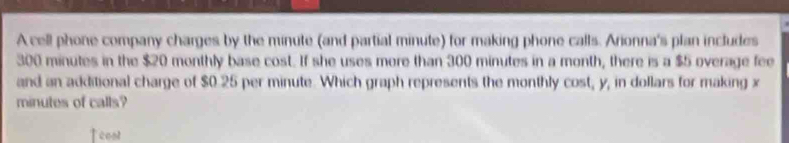 A cell phone company charges by the minute (and partial minute) for making phone calls. Arionna's plan includes
300 minutes in the $20 monthly base cost. If she uses mere than 300 minutes in a month, there is a $5 overage fee 
and an additional charge of $0.25 per minute. Which graph represents the monthly cost, y, in dollars for making x
minutes of calls? 
Teont