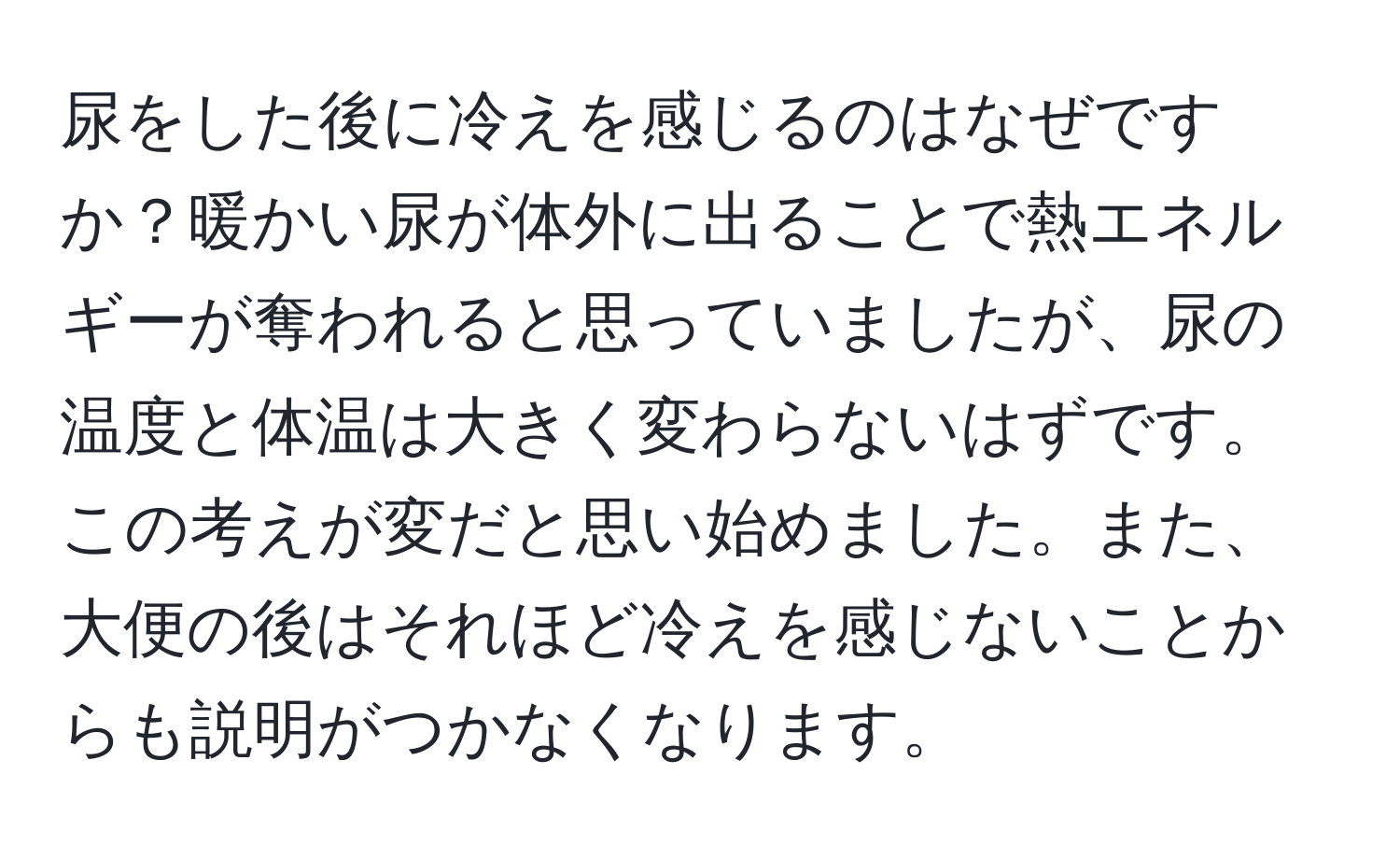 尿をした後に冷えを感じるのはなぜですか？暖かい尿が体外に出ることで熱エネルギーが奪われると思っていましたが、尿の温度と体温は大きく変わらないはずです。この考えが変だと思い始めました。また、大便の後はそれほど冷えを感じないことからも説明がつかなくなります。