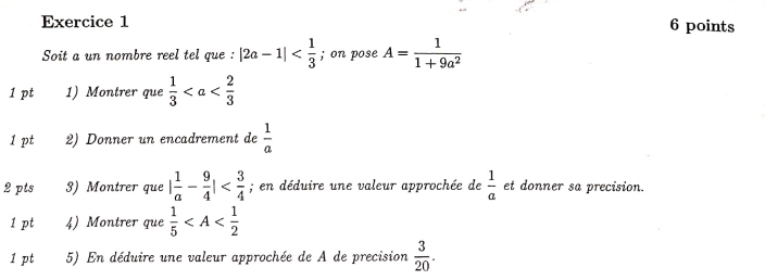 Soit a un nombre reel tel que : |2a-1| ; on pose A= 1/1+9a^2 
1 pt 1) Montrer que  1/3 
1 pt 2) Donner un encadrement de  1/a 
2 pts 3) Montrer que | 1/a - 9/4 | ; en déduire une valeur approchée de  1/a  et donner sa precision. 
1 pt 4) Montrer que  1/5 
1 pt 5) En déduire une valeur approchée de A de precision  3/20 .