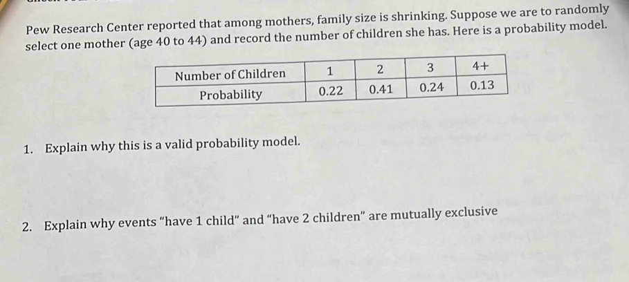 Pew Research Center reported that among mothers, family size is shrinking. Suppose we are to randomly
select one mother (age 40 to 44) and record the number of children she has. Here is a probability model.
1. Explain why this is a valid probability model.
2. Explain why events “have 1 child” and “have 2 children” are mutually exclusive