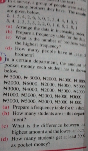 in a survey, a group of people were asked 
how many brothers they have. The result 
are given below.
0 、 1 、 5 、 4 、 2 、 6 、 3 、 0 、 2 、 3 、 4 、 4, 1, 0, 7,
5 、 4 、 1 、 3 、 3 、 5 、 2 、 2 、 0 、 1 、 6 、 8 、 2 、 8 、 1
a) Arrange the data in increasing order. 
(b) Prepare a frequency table for the data 
c) What is the number of brothers with 
the highest frequency? 
(d) How many people have at least 5
brothers? 
In a certain department, the amount of 
pocket money each student has is shown . 
below.
N 5000, N 3000, N2000, N4000, N1000,
N2000, N6000, N2000, N4000, N5000,
N3000, N4000, N2000, N5000, N2000,
N1000, N3000, N2000, N4000, N3000
N3000, N5000, N2000, N3000, N1000. 
(a) Prepare a frequency table for this data. 
(b) How many students are in this depart- 
ment? 
(c) What is the difference between the 
highest amount and the lowest amount. 
(d) How many students get at least 3000
as pocket money?