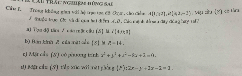 Cầu Trác nghiệm đúng sai
Câu 1. Trong không gian với hệ trục tọa độ Oxyz , cho điểm A(1;1;2), B(3;2;-3). Mặt cầu (S) có tâm
I thuộc trục Ox và đi qua hai điểm A, B. Các mệnh đề sau đây đúng hay sai?
a) Tọa độ tâm / của mặt cầu (S) là I(4;0;0).
b) Bán kính R của mặt cầu (S) là R=14.
c) Mặt cầu (S) có phương trình x^2+y^2+z^2-8x+2=0.
d) Mặt cầu (S) tiếp xúc với mặt phẳng (P): 2x-y+2x-2=0.