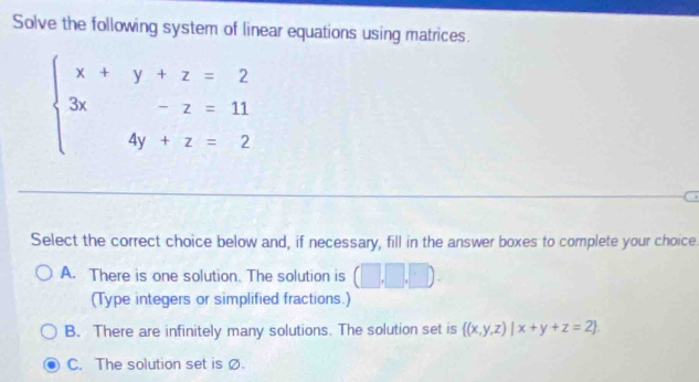 Solve the following system of linear equations using matrices
beginarrayl x+y+z=2 3x-z=11 4y+z=2endarray.
Select the correct choice below and, if necessary, fill in the answer boxes to complete your choice
A. There is one solution. The solution is (□ ,□ ,□ ). 
(Type integers or simplified fractions.)
B. There are infinitely many solutions. The solution set is  (x,y,z)|x+y+z=2
C. The solution set is Ø.