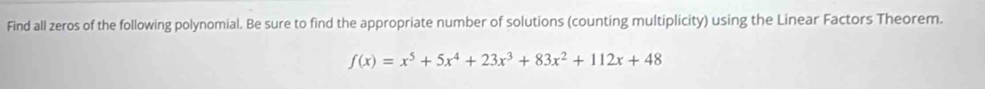 Find all zeros of the following polynomial. Be sure to find the appropriate number of solutions (counting multiplicity) using the Linear Factors Theorem.
f(x)=x^5+5x^4+23x^3+83x^2+112x+48