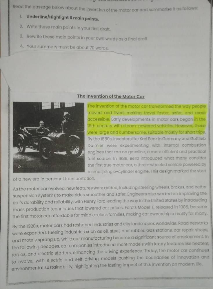 Read the passage below about the invention of the motor car and summarise it as follows: 
1. Underline/Highlight 6 main points. 
2. Write these main points in your first draft. 
3. Rewrite these main points in your own words as a final draft. 
4. Your summary must be about 70 words. 
The Invention of the Motor Car 
The invention of the motor car transformed the way people 
moved and lived, making travel faster, safer, and more 
accessible. Early developments in motor cars began in the 
19th century with steam-powered vehicles. However, these 
were large and cumbersome, suitable mostly for short trips. 
By the 1880s, inventors like Karl Benz in Germany and Gottlieb 
Daimler were experimenting with internal combustion 
engines that ran on gasoline, a more efficient and practical 
fuel source. In 1886, Benz introduced what many consider 
the first true motor car, a three-wheeled vehicle powered by 
a small, single-cylinder engine. This design marked the start 
of a new era in personal transportation. 
As the motor car evolved, new features were added, including steering wheels, brakes, and better 
suspension systems to make rides smoother and safer. Engineers also worked on improving the 
car's durability and reliability, with Henry Ford leading the way in the United States by introducing 
mass production techniques that lowered car prices. Ford's Model T, released in 1908, became 
the first motor car affordable for middle-class families, making car ownership a reality for many. 
By the 1920s, motor cars had reshaped industries and city landscapes worldwide. Road networks 
were expanded, fuelling industries such as oil, steel, and rubber. Gas stations, car repair shops, 
and motels sprang up, while car manufacturing became a significant source of employment. In 
the following decades, car companies introduced more models with luxury features like heaters. 
radios, and electric starters, enhancing the driving experience. Today, the motor car continues 
to evolve, with electric and self-driving models pushing the boundaries of innovation and 
environmental sustainability, highlighting the lasting impact of this invention on modern life.