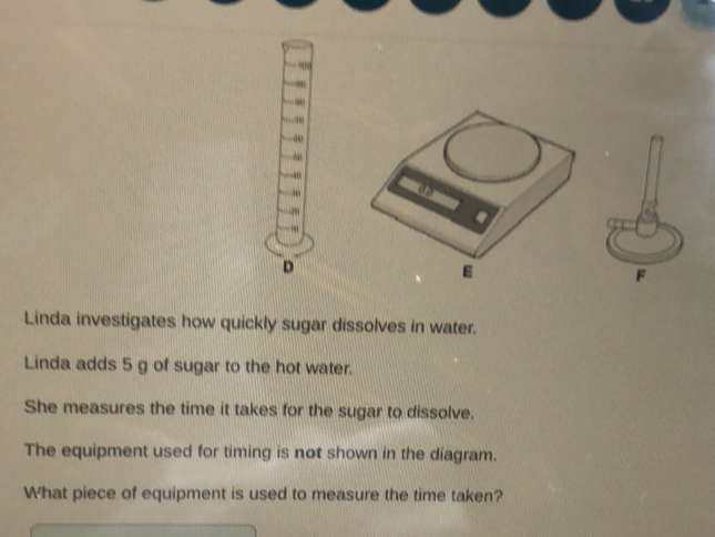 ∞ 
20 
∞ 
20 
20 
. 
D 
F 
Linda investigates how quickly sugar dissolves in water. 
Linda adds 5 g of sugar to the hot water. 
She measures the time it takes for the sugar to dissolve. 
The equipment used for timing is not shown in the diagram. 
What piece of equipment is used to measure the time taken?