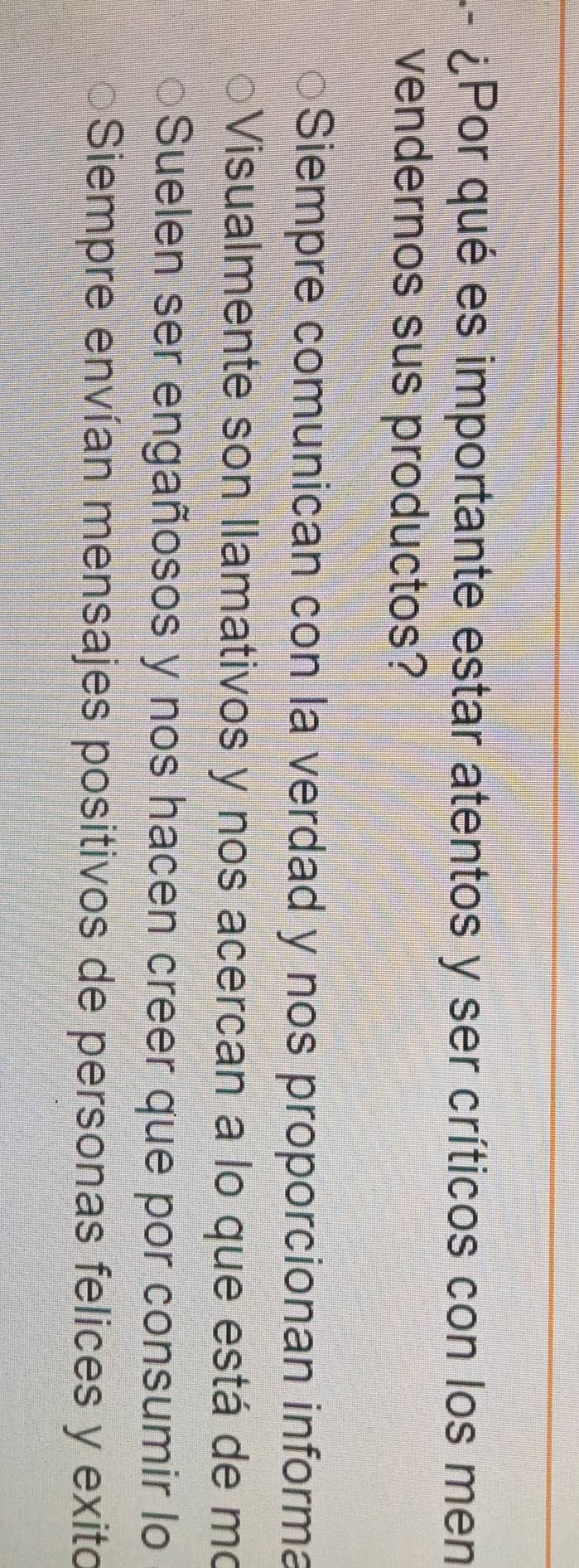 ¿Por qué es importante estar atentos y ser críticos con los men
vendernos sus productos?
Siempre comunican con la verdad y nos proporcionan informa
Visualmente son llamativos y nos acercan a lo que está de mo
Suelen ser engañosos y nos hacen creer que por consumir lo
Siempre envían mensajes positivos de personas felices y exito