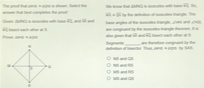 The proof that ams = aos is shown. Select the We know that △NNQ) is ispscelles with base overline RQ So,
amswer thatt best completes the proof
overline MN≌ overline QNby the defintion of isosceles trangle. The
Gwen: AMNQ is ispsceles with base overline RQ and overline NR and base angles of the isosceles trangle, ZwS and Zvts,
overline =2 bisect each cifter at S. are congruent by the isosceles trangle theorem. It is
Proe s ≌ △ QNS also given trat overline NR and overline MQ bisect each ofter all S
Segments_ are therefore congruent by the
defnition of bisector. Thus, ams = a016 by SAS.
NS and QS
NS and RS
MS and RS
MS and QS