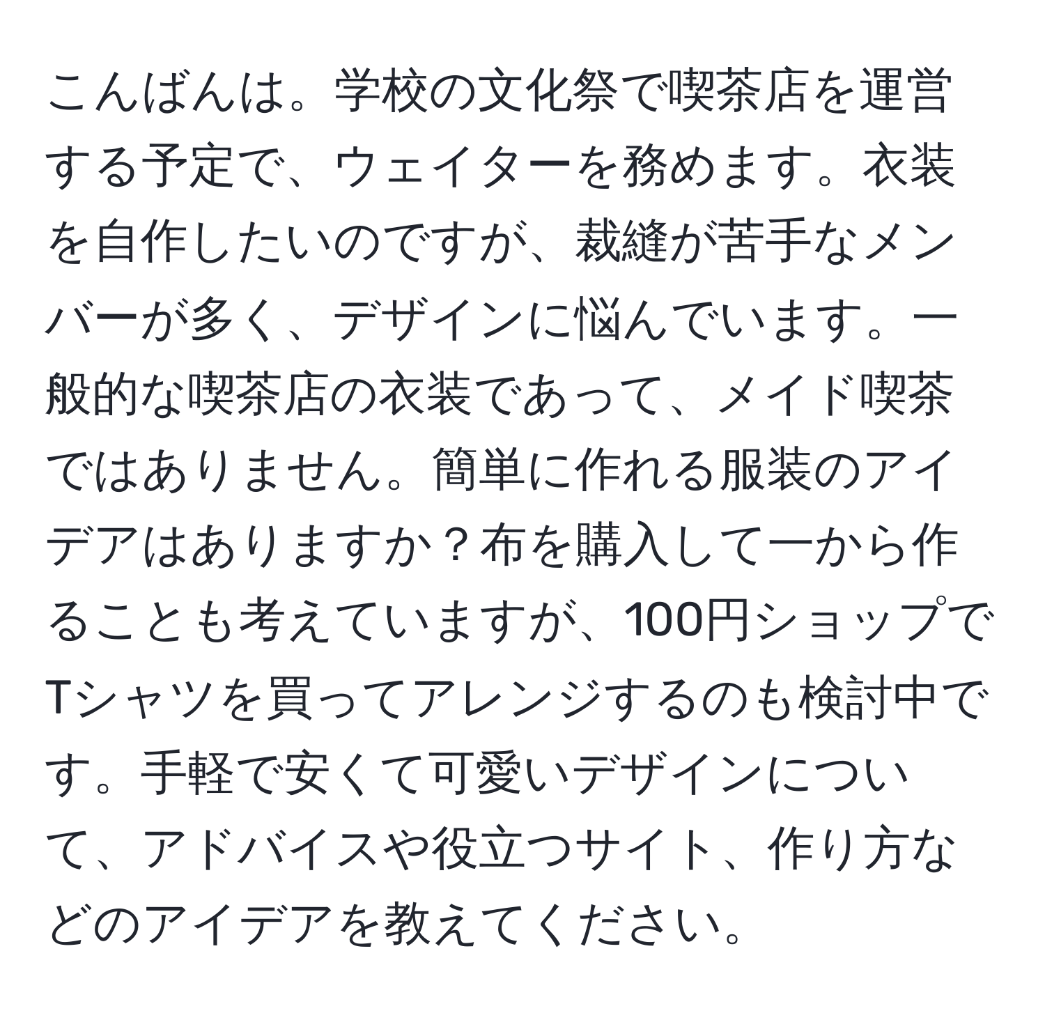 こんばんは。学校の文化祭で喫茶店を運営する予定で、ウェイターを務めます。衣装を自作したいのですが、裁縫が苦手なメンバーが多く、デザインに悩んでいます。一般的な喫茶店の衣装であって、メイド喫茶ではありません。簡単に作れる服装のアイデアはありますか？布を購入して一から作ることも考えていますが、100円ショップでTシャツを買ってアレンジするのも検討中です。手軽で安くて可愛いデザインについて、アドバイスや役立つサイト、作り方などのアイデアを教えてください。