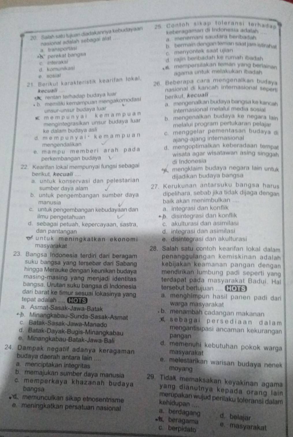 Salah satu tujuan diadakannya kebudayaan 25. Contoh sikap toleransi terhadap
keberagaman di Indonesia adalah  ,
nasional adalah sebagai alat
a. menemani saudara beribadah
a transportasi
b. bermain dengan teman saat jam istirahat
*5 perekat bangsa c. menyontek saat ujian
c. interaksi d. rajin beribadah ke rumah ibađah
d. komunikasi
mempersilakan teman yang berlainan
e. sosial agama untuk melakukan ibadah
21. Berikut karakteristik kearifan lokal. 26. Beberapa cara mengenalkan budaya
kecuali nasional di kancah internasional seperti
berikul, kecuali
rentan terhadap budaya luar . .  .
* b. memiliki kemampuan mengakomodasi a. mengenalkan budaya bangsa ke kancah
unsur-unsur budaya luar internasional melafui media sosial
< m e m p u n y ai k e m a mp u a n  b. mengenalkan budaya ke negara lain
mengintegrasikan unsur budaya luar melalui program pertukaran pelajar
ke dalam budaya asli
d. m e m p u n ya i · ke m a m p u a n c. menggelar pementasan budaya di
mengendalikan ajang-ajang internasional
e. m a m p u m e  m b e r i a r a h p a  d a d. mengoptimalkan keberadaan tempat
wisata agar wisatawan asing singgah
perkembangan budaya
di Indonesia
22. Kearifan lokal mempunyai fungsi sebagai mengklaim budaya negara lain untuk
berikut, kecuali ....
a. untuk konservasi dan pelestarian dijadikan budaya bangsa
sumber daya alam 27. Kerukunan antarsuku bangsa harus
b. untuk pengembangan sumber daya dipelihara, sebab jika tidak dijaga dengan
manusia baik akan menimbulkan ....
c. untuk pengembangan kebudayaan dan a. integrasi dan konflik
ilmu pengetahuan . disintegrasi dan konflik
d. sebagai petuah, kepercayaan, sastra, c. akulturasi dan asimilasi
dan pantangan d. integrasi dan asimilasi
untuk meningkatkan ekonomi e. disintegrasi dan akulturasi
masyarakat 28. Salah satu contoh kearifan lokal dalam
23. Bangsa Indonesia terdiri dari beragam penanggulangan kemiskinan adalah
suku bangsa yang tersebar dari Sabang kebijakan keamanan pangan dengan
hingga Merauke dengan keunikan budaya mendirikan lumbung padi seperti yang
masing-masing yang menjadi identitas terdapat pada masyarakat Badui. Hal
bangsa. Urutan suku bangsa di Indonesia tersebut bertujuan .... HOTS
dari barat ke timur sesuai lokasinya yang a. menghimpun hasil panen padi dari
tepat adalah .... HOTS warga masyarakat
a. Asmat-Sasak-Jawa-Batak b. menambah cadangan makanan
+ . Minangkabau-Sunda-Sasak-Asmat  s ebagai per s ediaan dal am 
c. Batak-Sasak-Jawa-Manado mengantisipasi ancaman kekurangan
d. Batak-Dayak-Bugis-Minangkabau pangan
e. Minangkabau-Batak-Jawa-Bali d. memenuhi kebutuhan pokok warga
24. Dampak negatif adanya keragaman masyarakat
budaya daerah antara lain ....
e. melestarikan warisan budaya nenek
a. menciptakan integritas moyang
b. memajukan sumber daya manusia 29. Tidak memaksakan keyakinan agama
c. memperkaya khazanah budaya yang dianutnya kepada orang lain 
bangsa
merupakan wujud perilaku toleransi dalam
memunculkan sikap etnosentrisme
kehidupan ....
e meningkatkan persatuan nasional
a. berdagang d. belajar
beragama e. masyarakat
c. berpidato