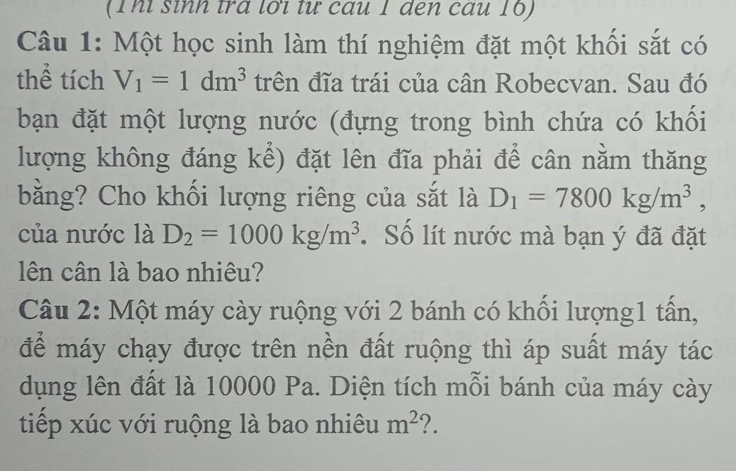 (Thỉ sinh tra lới tư câu 1 den cấu 16) 
Câu 1: Một học sinh làm thí nghiệm đặt một khối sắt có 
thể tích V_1=1dm^3 trên đĩa trái của cân Robecvan. Sau đó 
bạn đặt một lượng nước (đựng trong bình chứa có khối 
lượng không đáng kể) đặt lên đĩa phải để cân nằm thăng 
bằng? Cho khối lượng riêng của sắt là D_1=7800kg/m^3, 
của nước là D_2=1000kg/m^3. Số lít nước mà bạn ý đã đặt 
ên cân là bao nhiêu? 
Câu 2: Một máy cày ruộng với 2 bánh có khối lượng1 tấn, 
để máy chạy được trên nền đất ruộng thì áp suất máy tác 
dụng lên đất là 10000 Pa. Diện tích mỗi bánh của máy cày 
tiếp xúc với ruộng là bao nhiêu m^2 ?.