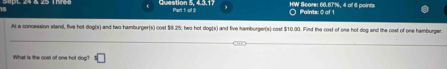 Sept. 24 & 25 Thrée Question 5, 4.3.17 HW Score: 66.67%, 4 of 6 points 
< 
15 Part 1 of 2 > Points: 0 of 1 
At a concession stand, five hot dog(s) and two hamburger(s) cost $9.25; two hot dog(s) and five hamburger(s) cost $10.00. Find the cost of one hot dog and the cost of one hamburger. 
What is the cost of one hot dog? $□