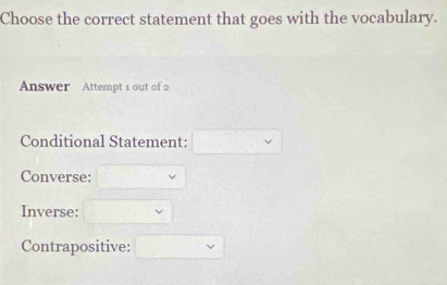 Choose the correct statement that goes with the vocabulary. 
Answer Attempt 1 out of 2 
Conditional Statement: 
Converse: 
Inverse: 
Contrapositive: