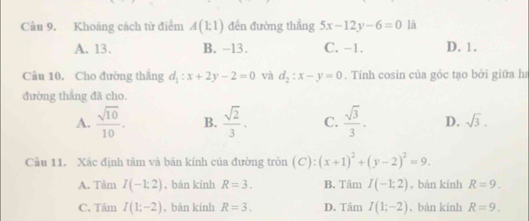 Khoảng cách tử điểm A(1;1) đền đường thẳng 5x-12y-6=0 là
A. 13. B. −13. C. -1. D. 1.
Câu 10. Cho đường thẳng d_1:x+2y-2=0 và d_2:x-y=0. Tính cosin của góc tạo bởi giữa ha
đường thẳng đã cho.
A.  sqrt(10)/10 .  sqrt(2)/3 .  sqrt(3)/3 . sqrt(3). 
B.
C.
D.
Cầu 11, Xác định tâm và bản kính của đường tròn (C): (x+1)^2+(y-2)^2=9.
A. Tâm I(-1;2) , bán kính R=3. B. Tâm I(-1;2) , bán kính R=9.
C. Tâm I(1;-2) , bán kính R=3. D. Tâm I(1;-2) , bán kính R=9.