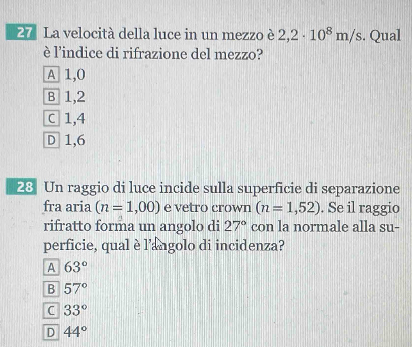 La velocità della luce in un mezzo è 2,2· 10^8m/s. Qual
è l’indice di rifrazione del mezzo?
A 1,0
B 1,2
C 1,4
D 1,6
28 Un raggio di luce incide sulla superficie di separazione
fra aria (n=1,00) e vetro crown (n=1,52). Se il raggio
rifratto forma un angolo di 27° con la normale alla su-
perficie, qual è l'angolo di incidenza?
A 63°
B 57°
C 33°
D 44°