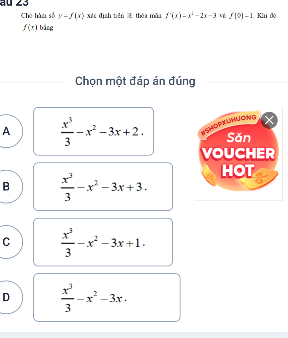 au 23
Cho hàm số y=f(x) xác định trên R thỏa mãn f'(x)=x^2-2x-3 và f(0)=1. Khi đó
f(x) bằng
Chọn một đáp án đúng
A
 x^3/3 -x^2-3x+2. 
#SHOPXUHUONG
Săn
VOUCHER
B
 x^3/3 -x^2-3x+3. 
HOT o
C
 x^3/3 -x^2-3x+1.
D
 x^3/3 -x^2-3x.