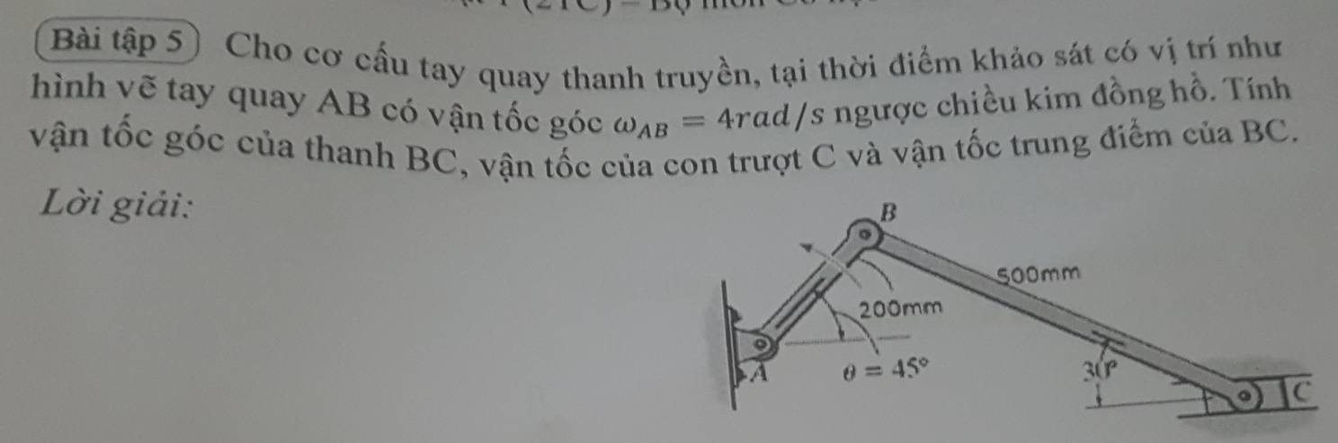 Bài tập 5) Cho cơ cầu tay quay thanh truyền, tại thời điểm khảo sát có vị trí như
hình vẽ tay quay AB có vận tốc góc omega _AB=4rad/s ngược chiều kim đồng hồ. Tính
vận tốc góc của thanh BC, vận tốc của con trượt C và vận tốc trung điểm của BC.
Lời giải: