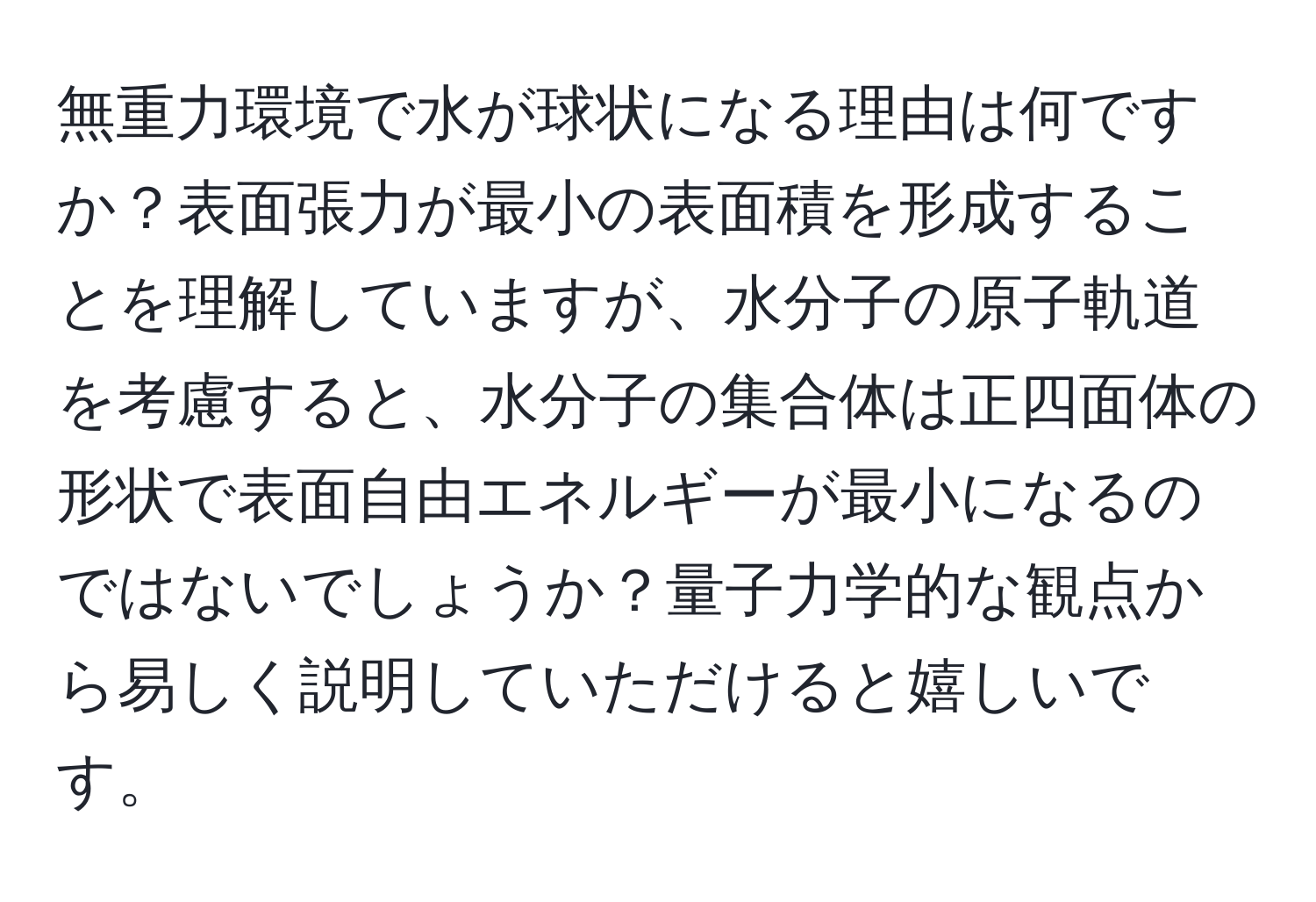 無重力環境で水が球状になる理由は何ですか？表面張力が最小の表面積を形成することを理解していますが、水分子の原子軌道を考慮すると、水分子の集合体は正四面体の形状で表面自由エネルギーが最小になるのではないでしょうか？量子力学的な観点から易しく説明していただけると嬉しいです。