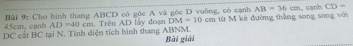 Cho hình thang ABCD có góc A và góc D vuông, có cạnh AB=36cm , cạnh CD=
45cm, cạnh AD=40cm. Trên AD lấy đoạn DM=10cm từ M kẻ đường thăng song song với 
DC cắt BC tại N. Tính diện tích hình thang ABNM. 
Bài giải