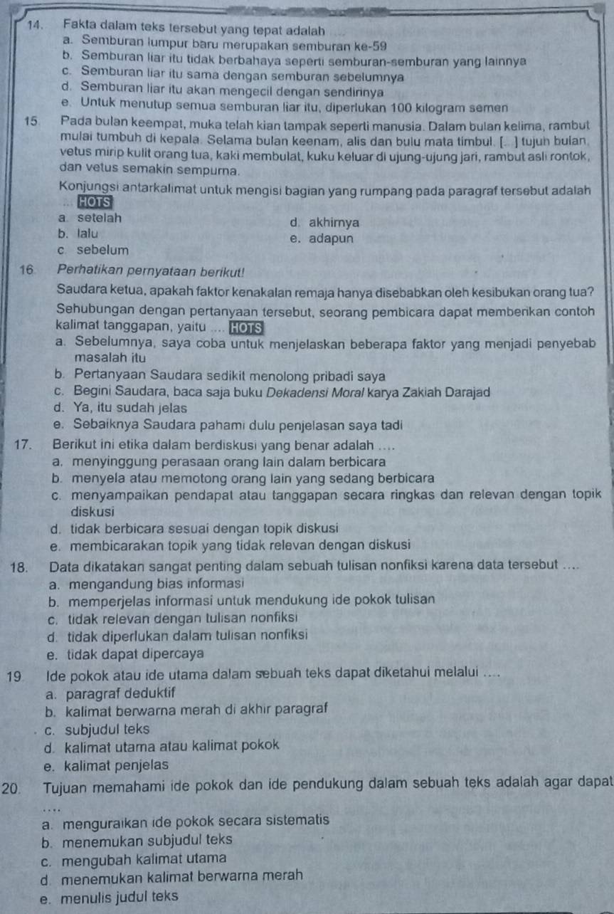 Fakta dalam teks tersebut yang tepat adalah
a. Semburan lumpur baru merupakan semburan ke-59
b. Semburan liar itu tidak berbahaya seperti semburan-semburan yang lainnya
c. Semburan liar itu sama dengan semburan sebelumnya
d. Semburan liar itu akan mengecil dengan sendirinya
e. Untuk menutup semua semburan liar itu, diperlukan 100 kilogram semen
15. Pada bulan keempat, muka telah kian tampak seperti manusia. Dalam bulan kelima, rambut
mulai tumbuh di kepala. Selama bulan keenam, alis dan bulu mata timbul. [.. ] tujuh bulan
vetus mirip kulit orang tua, kaki membulat, kuku keluar di ujung-ujung jari, rambut asli rontok,
dan vetus semakin sempurna.
Konjungsi antarkalimat untuk mengisi bagian yang rumpang pada paragraf tersebut adalah
HOTS
a setelah d akhimya
b. lalu e. adapun
c sebelum
16 Perhatikan pernyataan berikut!
Saudara ketua, apakah faktor kenakalan remaja hanya disebabkan oleh kesibukan orang tua?
Sehubungan dengan pertanyaan tersebut, seorang pembicara dapat memberikan contoh
kalimat tanggapan, yaitu .... HOTS
a. Sebelumnya, saya coba untuk menjelaskan beberapa faktor yang menjadi penyebab
masalah itu
b. Pertanyaan Saudara sedikit menolong pribadi saya
c. Begini Saudara, baca saja buku Dekadensi Moral karya Zakiah Darajad
d. Ya, itu sudah jelas
e. Sebaiknya Saudara pahami dulu penjelasan saya tadi
17. Berikut ini etika dalam berdiskusi yang benar adalah 
a, menyinggung perasaan orang lain dalam berbicara
b. menyela atau memotong orang lain yang sedang berbicara
c. menyampaikan pendapat atau tanggapan secara ringkas dan relevan dengan topik
diskusi
d. tidak berbicara sesuai dengan topik diskusi
e. membicarakan topik yang tidak relevan dengan diskusi
18. Data dikatakan sangat penting dalam sebuah tulisan nonfiksi karena data tersebut …
a. mengandung bias informasi
b. memperjelas informasi untuk mendukung ide pokok tulisan
c. tidak relevan dengan tulisan nonfiksi
d. tidak diperlukan dalam tulisan nonfiksi
e. tidak dapat dipercaya
19 Ide pokok atau ide utama dalam sebuah teks dapat diketahui melalui ....
a. paragraf deduktif
b. kalimat berwarna merah di akhir paragraf
c. subjudul teks
d. kalimat utama atau kalimat pokok
e. kalimat penjelas
20. Tujuan memahami ide pokok dan ide pendukung dalam sebuah teks adalah agar dapat
a. menguraikan ide pokok secara sistematis
b. menemukan subjudul teks
c. mengubah kalimat utama
dmenemukan kalimat berwarna merah
e. menulis judul teks