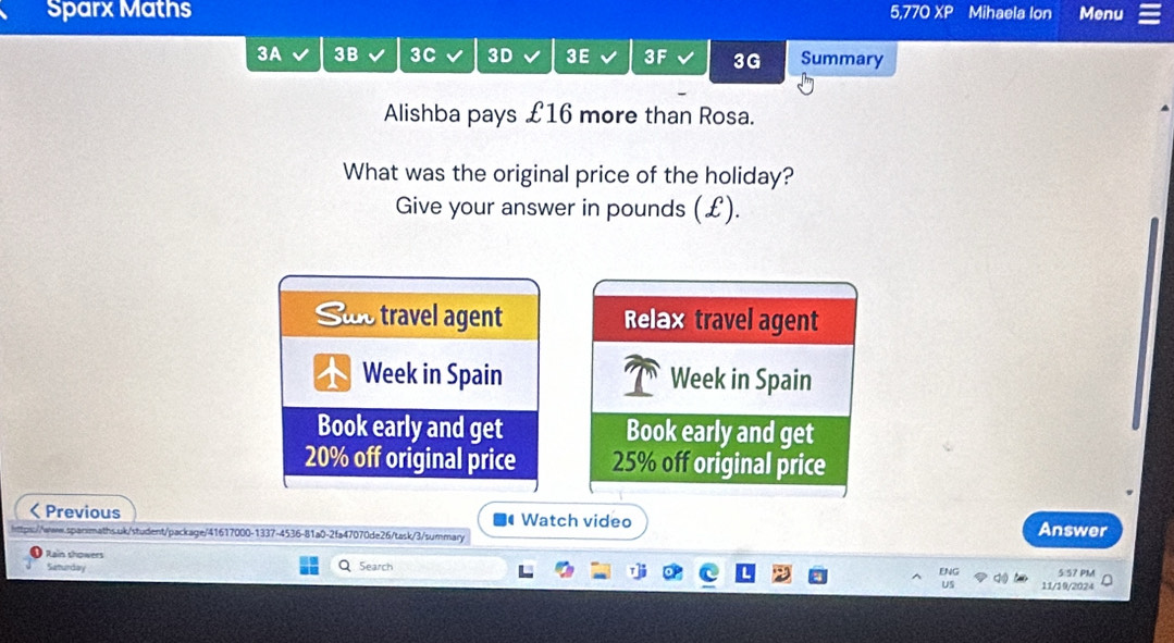 Sparx Maths 5,770 XP Mihaela Ion Menu 
3A 3B 3C 3D 3E 3F 3G Summary 
Alishba pays £16 more than Rosa. 
What was the original price of the holiday? 
Give your answer in pounds (£). 
Suo travel agent Relax travel agent 
Week in Spain Week in Spain 
Book early and get Book early and get
20% off original price 25% off original price