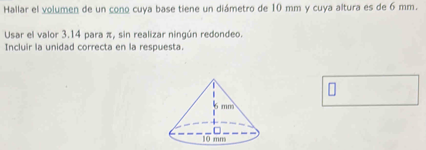 Hallar el volumen de un cono cuya base tiene un diámetro de 10 mm y cuya altura es de 6 mm. 
Usar el valor 3.14 para π, sin realizar ningún redondeo. 
Incluir la unidad correcta en la respuesta.