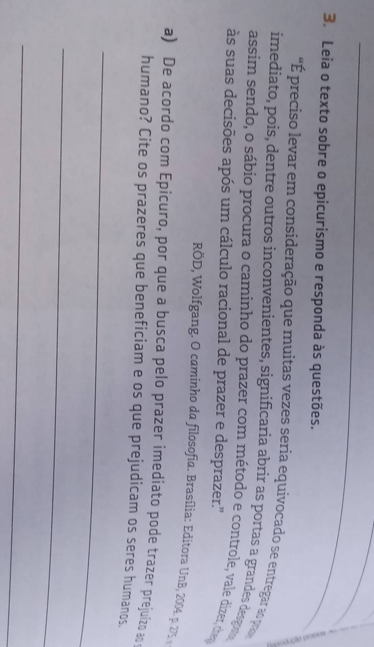 Leia o texto sobre o epicurismo e responda às questões. 
"É preciso levar em consideração que muitas vezes seria equivocado se entregar ao pa 
imediato, pois, dentre outros inconvenientes, significaria abrir as portas a grandes desgon 
assim sendo, o sábio procura o caminho do prazer com método e controle, vale dizer, drep 
às suas decisões após um cálculo racional de prazer e desprazer.'' 
RÖD, Wolfgang. O caminho da filosofia. Brasília: Editora UnB, 2004. p. 275 
a) De acordo com Epicuro, por que a busca pelo prazer imediato pode trazer prejuízo ao 
humano? Cite os prazeres que beneficiam e os que prejudicam os seres humanos. 
_ 
_ 
_