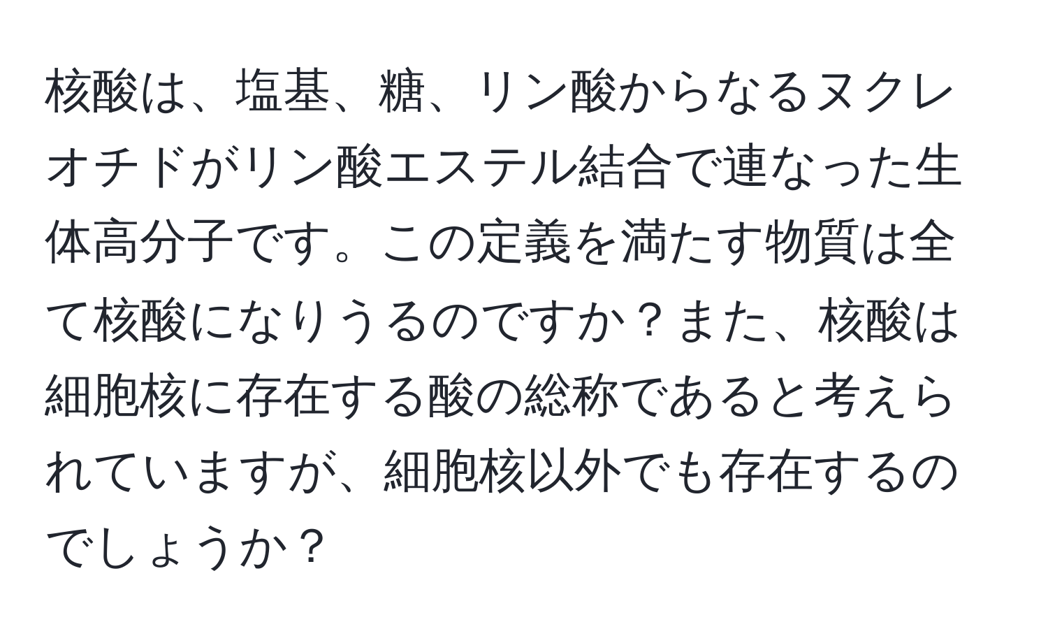 核酸は、塩基、糖、リン酸からなるヌクレオチドがリン酸エステル結合で連なった生体高分子です。この定義を満たす物質は全て核酸になりうるのですか？また、核酸は細胞核に存在する酸の総称であると考えられていますが、細胞核以外でも存在するのでしょうか？