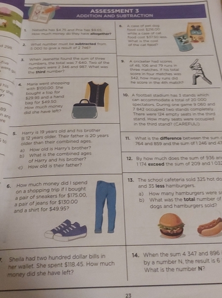 ASSESSMENT 3
ADDITION AND SUBTRACTION
1. Natasha has $4.75 and Pria has $9.65 B. A case of pet dog food cost $216.00
while a case of ost
How much money do they have affogether? food cost $37.50 less.
2. What number must be subtracted from What is the cast
d 298 5 000 to give a result of 2 746? of the cat food?
3. When Jeanette found the sum of three
five numbers, the total was 7 640. Two of the . A cricketer had scores of 48, 106 and 79 runs in
numbers were 2 346 and 987. What was
were f the third number? three matches, If his tot score in four matches was
    
he score in the 4th match? 342, how many runs did
his
4. Maria went shoppin with $100.00. She
my she 
f? $29.95 and a hand bought a top for10. A football stadium has 3 stands which
bag for $49.50. can accommodate a total of 20 000
spectators. During one game 9 060 and
2.
did she have left? How much money7 842 occupied two stands completely.
There were 124 emoty seats in the third
n äfe
stand. How many seats were occupied
in the third stand? (CAREFUL!)
5. Harry is 19 years old and his brother
is 12 years older. Their father is 20 years
tạ
older than their combined ages. 11. What is the difference between the sumc
a) How old is Harry's brother?  764 and B59 and the sum of 1 246 and 47
b) What is the combined ages 12. By how much does the sum of 936 an
of Harry and his brother?
c) How old is their father? 1 174 exceed the sum of 209 and 1 03
6. How much money did I spend 13. The school cafeteria sold 325 hot do
on a shopping trip if I bought and 35 less hamburgers.
a pair of sneakers for $175.00, a) How many hamburgers were s
a pair of jeans for $130.00 b) What was the totall number of
and a shirt for $49.95? dogs and hamburgers sold?
Sheila had two hundred dollar bills in 14. When the sum 4 347 and 896
her wallet. She spent $118.45. How much by a number N, the result is 6
money did she have left? What is the number N?
23