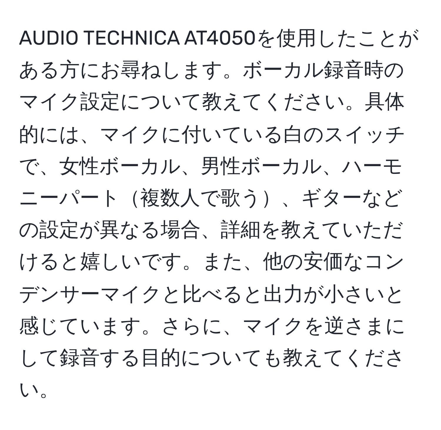 AUDIO TECHNICA AT4050を使用したことがある方にお尋ねします。ボーカル録音時のマイク設定について教えてください。具体的には、マイクに付いている白のスイッチで、女性ボーカル、男性ボーカル、ハーモニーパート複数人で歌う、ギターなどの設定が異なる場合、詳細を教えていただけると嬉しいです。また、他の安価なコンデンサーマイクと比べると出力が小さいと感じています。さらに、マイクを逆さまにして録音する目的についても教えてください。