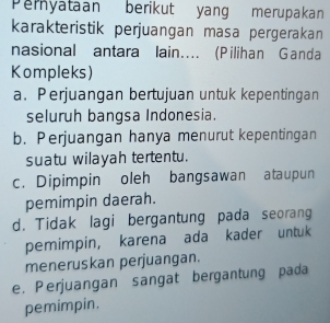 Peryataan berikut yang merupakan
karakteristik perjuangan masa pergerakan
nasional antara lain…. (Pilihan Ganda
Kompleks)
a. Perjuangan bertujuan untuk kepentingan
seluruh bangsa Indonesia.
b. Perjuangan hanya menurut kepentingan
suatu wilayah tertentu.
c. Dipimpin oleh bangsawan ataupun
pemimpin daerah.
d. Tidak lagi bergantung pada seorang
pemimpin, karena ada kader untuk
meneruskan perjuangan.
e. Perjuangan sangat bergantung pada
pemimpin.