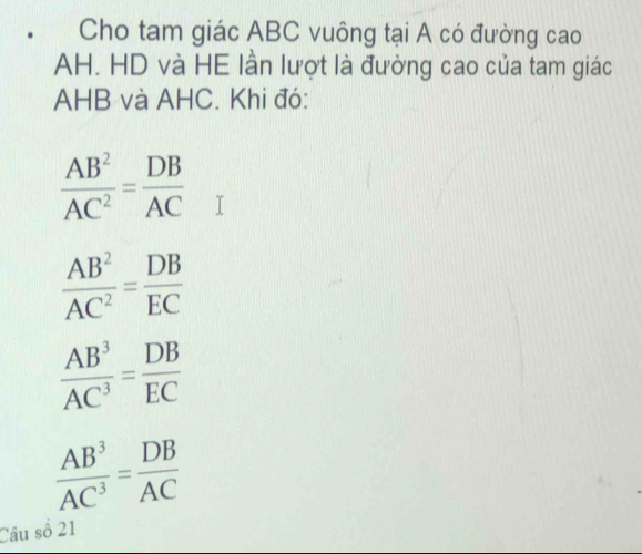 Cho tam giác ABC vuông tại A có đường cao
AH. HD và HE lần lượt là đường cao của tam giác
AHB và AHC. Khi đó:
 AB^2/AC^2 = DB/AC 
 AB^2/AC^2 = DB/EC 
 AB^3/AC^3 = DB/EC 
 AB^3/AC^3 = DB/AC 
Câu số 21