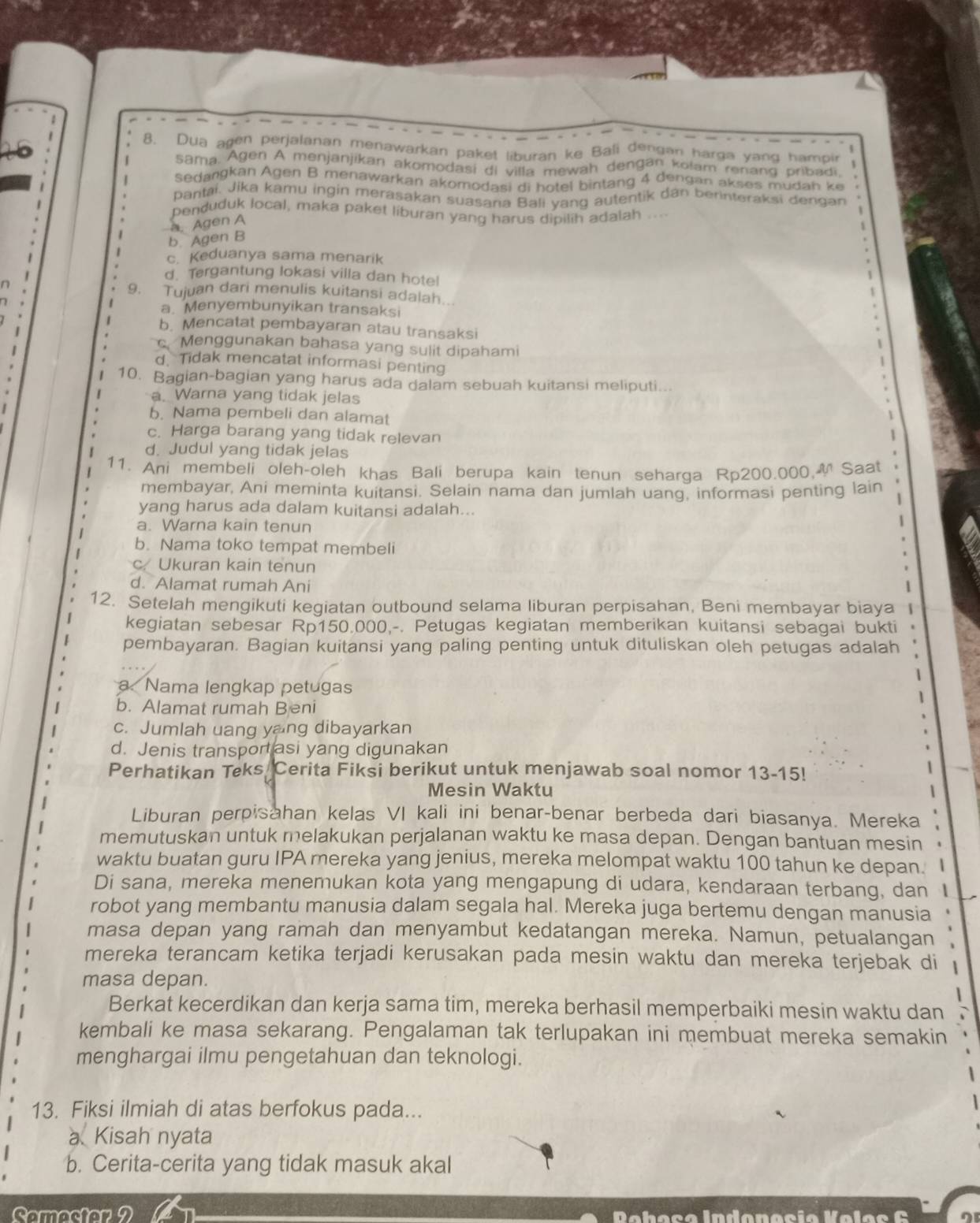 Dua agen perjalanan menawarkan paket liburan ke Bali dengan harga yang hampir
| Sama. Agen A menjanjikan akomodasi di villa mewah dengan kolam renang pribadi.
Sedangkan Agen B menawarkan akomodasi di hotel bintang 4 dengan akses mudah ke
Pantai. Jika kamu ingin merasakan suasana Bali vand autentik dan berinteraksi dengan
penduduk local, maka paket liburan yang harus dipilih adalah ....
b. Agen B a Agen A
c. Keduanya sama menarik
d. Tergantung lokasi villa dan hote!
n
9. Tujuan dari menulis kuitansi adalah..
a. Menyembunyikan transaksi
.
1 b. Mencatat pembayaran atau transaksi
c. Menggunakan bahasa yang sulit dipahami
 d. Tidak mencatat informasi penting
10. Bagian-bagian yang harus ada dalam sebuah kuitansi meliputi...
a. Warna yang tidak jelas
I b. Nama pembeli dan alamat
c. Harga barang yang tidak relevan
d. Judul yang tidak jelas
11. Ani membeli oleh-oleh khas Bali berupa kain tenun seharga Rp200.000, Saat
membayar, Ani meminta kuitansi. Selain nama dan jumlah uang, informasi penting lain
yang harus ada dalam kuitansi adalah...
a. Warna kain tenun
b. Nama toko tempat membeli
c Ukuran kain tenun
d. Alamat rumah Ani
12. Setelah mengikuti kegiatan outbound selama liburan perpisahan, Beni membayar biaya |
kegiatan sebesar Rp150.000,-. Petugas kegiatan memberikan kuitansi sebagai bukti
pembayaran. Bagian kuitansi yang paling penting untuk dituliskan oleh petugas adalah
1
a. Nama lengkap petugas
b. Alamat rumah Beni
c. Jumlah uang yang dibayarkan
d. Jenis transport asi yang digunakan
Perhatikan Teks Cerita Fiksi berikut untuk menjawab soal nomor 13-15!
Mesin Waktu 
Liburan perpisahan kelas VI kali ini benar-benar berbeda dari biasanya. Mereka
memutuskan untuk melakukan perjalanan waktu ke masa depan. Dengan bantuan mesin
waktu buatan guru IPA mereka yang jenius, mereka melompat waktu 100 tahun ke depan. 
Di sana, mereka menemukan kota yang mengapung di udara, kendaraan terbang, dan 1
robot yang membantu manusia dalam segala hal. Mereka juga bertemu dengan manusia
masa depan yang ramah dan menyambut kedatangan mereka. Namun, petualangan
mereka terancam ketika terjadi kerusakan pada mesin waktu dan mereka terjebak di
masa depan.
Berkat kecerdikan dan kerja sama tim, mereka berhasil memperbaiki mesin waktu dan
kembali ke masa sekarang. Pengalaman tak terlupakan ini membuat mereka semakin
menghargai ilmu pengetahuan dan teknologi.
13. Fiksi ilmiah di atas berfokus pada...
a Kisah nyata
b. Cerita-cerita yang tidak masuk akal
Comactor 2