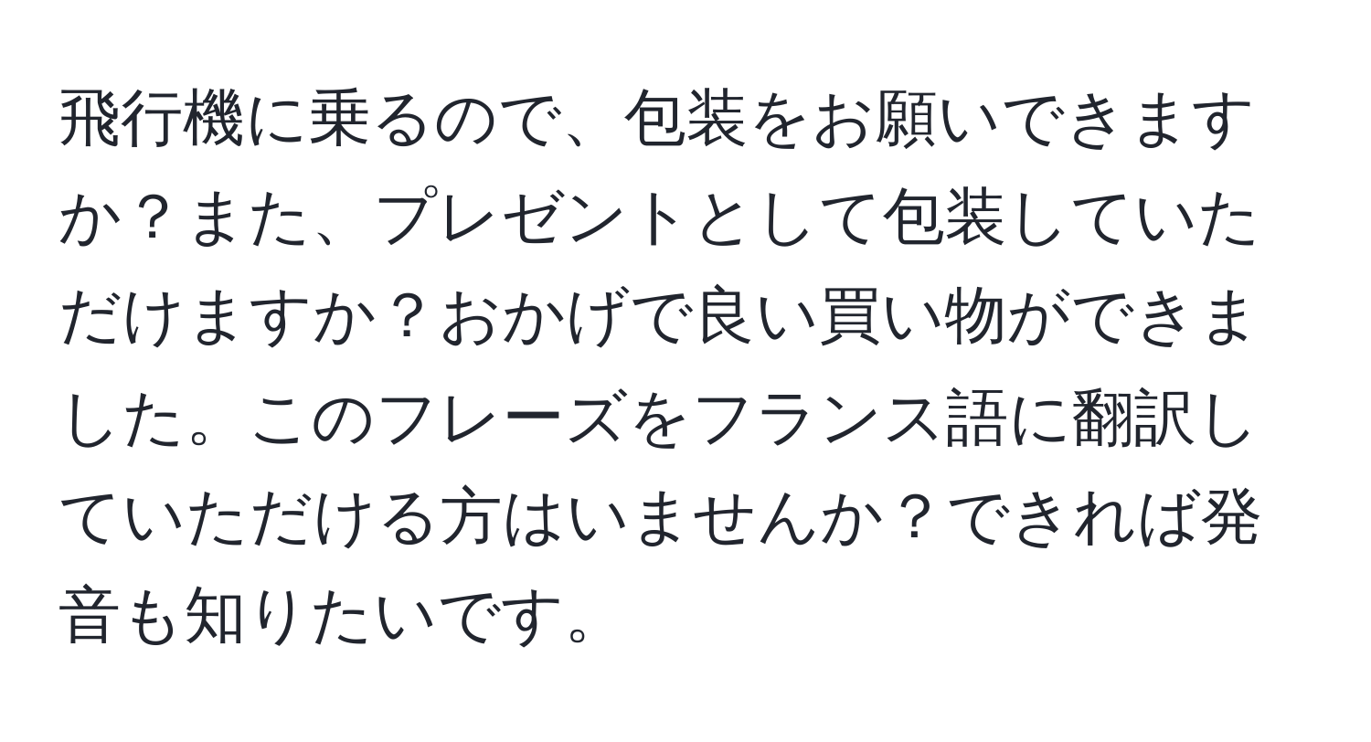 飛行機に乗るので、包装をお願いできますか？また、プレゼントとして包装していただけますか？おかげで良い買い物ができました。このフレーズをフランス語に翻訳していただける方はいませんか？できれば発音も知りたいです。