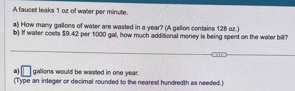 A faucet leaks 1 oz of water per minute. 
a) How many gallons of water are wasted in a year? (A gallon contains 128 oz.) 
b) If water costs $9.42 per 1000 gal, how much additional money is being spent on the water bill? 
a) □ gallons would be wasted in one year. 
(Type an integer or decimal rounded to the nearest hundredth as needed.)