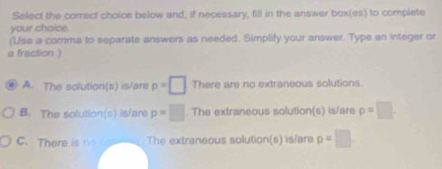 Select the correct choice below and, if necessary, fill in the answer box(es) to complete
your choice.
(Use a comma to separate answers as needed. Simplify your answer. Type an integer or
a fraction )
A. The solution(s) is/are p=□ There are no extraneous solutions.
B. The solution(s) is/are p=□. The extraneous solution(s) is/are p=□
C. There is no cofea. The extraneous solution(s) is/are p=□