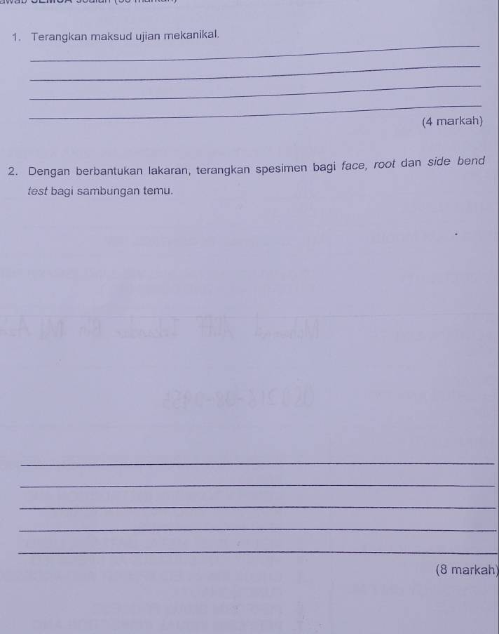 Terangkan maksud ujian mekanikal. 
_ 
_ 
_ 
(4 markah) 
2. Dengan berbantukan lakaran, terangkan spesimen bagi face, root dan side bend 
test bagi sambungan temu. 
_ 
_ 
_ 
_ 
_ 
(8 markah)